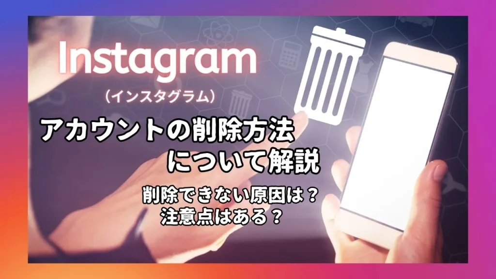 Instagram（インスタグラム）のアカウントを削除する方法を解説！削除できない原因は？